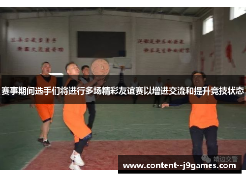 赛事期间选手们将进行多场精彩友谊赛以增进交流和提升竞技状态